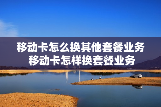 移动卡怎么换其他套餐业务 移动卡怎样换套餐业务