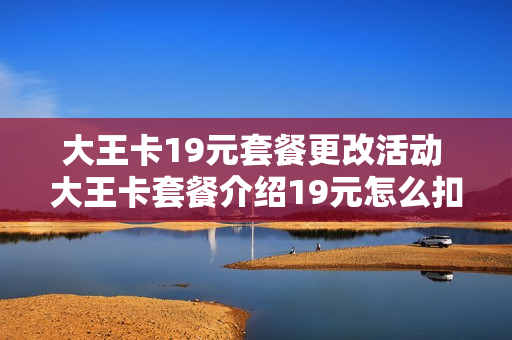 大王卡19元套餐更改活动 大王卡套餐介绍19元怎么扣费
