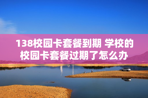 138校园卡套餐到期 学校的校园卡套餐过期了怎么办