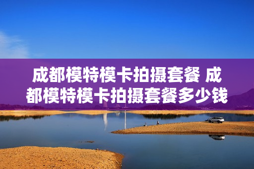 成都模特模卡拍摄套餐 成都模特模卡拍摄套餐多少钱