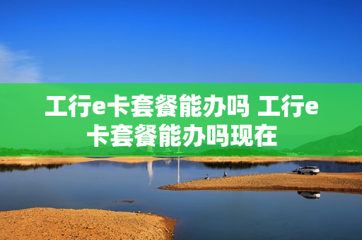 工行e卡套餐能办吗 工行e卡套餐能办吗现在