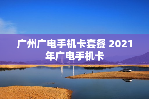 广州广电手机卡套餐 2021年广电手机卡