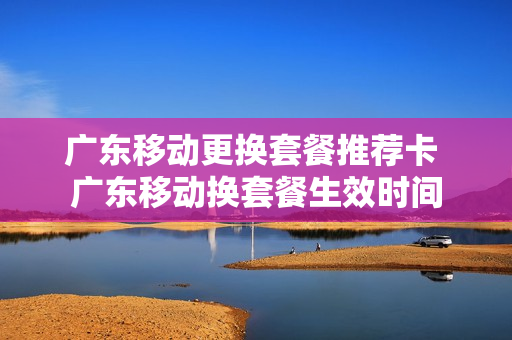 广东移动更换套餐推荐卡 广东移动换套餐生效时间
