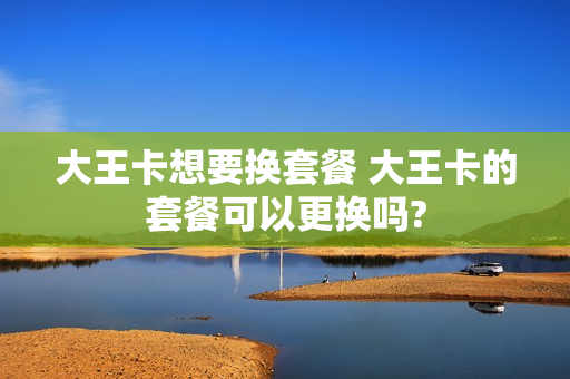 大王卡想要换套餐 大王卡的套餐可以更换吗?
