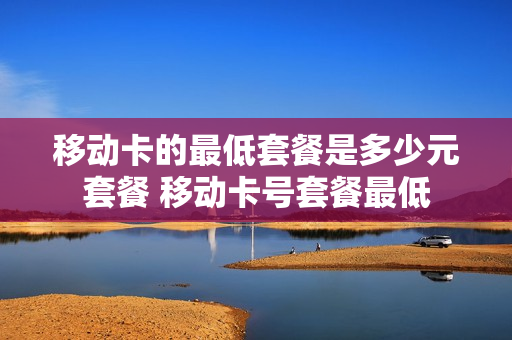 移动卡的最低套餐是多少元套餐 移动卡号套餐最低