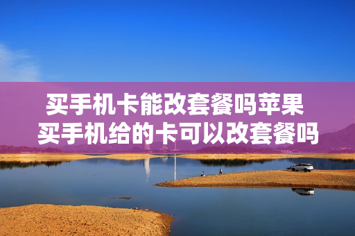 买手机卡能改套餐吗苹果 买手机给的卡可以改套餐吗