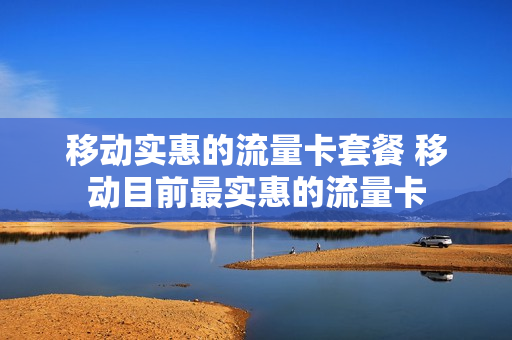 移动实惠的流量卡套餐 移动目前最实惠的流量卡