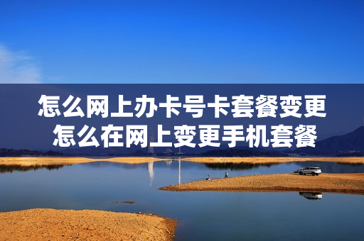 怎么网上办卡号卡套餐变更 怎么在网上变更手机套餐