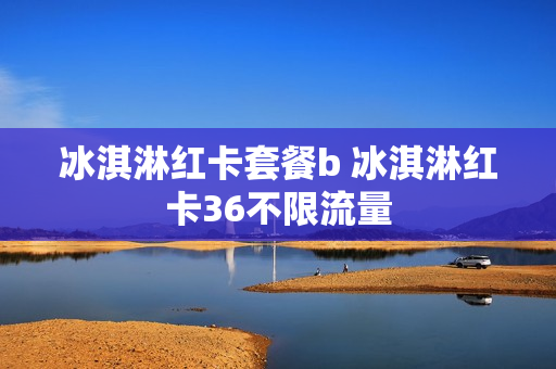 冰淇淋红卡套餐b 冰淇淋红卡36不限流量