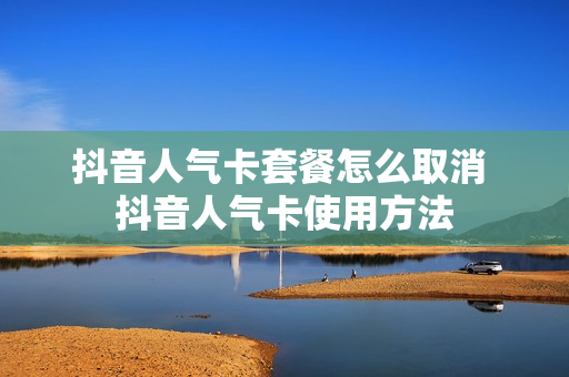 抖音人气卡套餐怎么取消 抖音人气卡使用方法