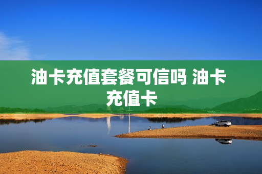 油卡充值套餐可信吗 油卡 充值卡