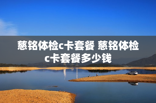 慈铭体检c卡套餐 慈铭体检c卡套餐多少钱