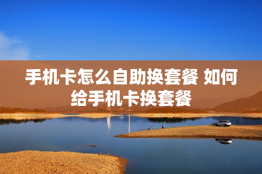 手机卡怎么自助换套餐 如何给手机卡换套餐