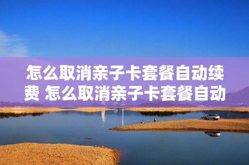 怎么取消亲子卡套餐自动续费 怎么取消亲子卡套餐自动续费服务