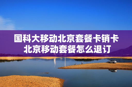 国科大移动北京套餐卡销卡 北京移动套餐怎么退订
