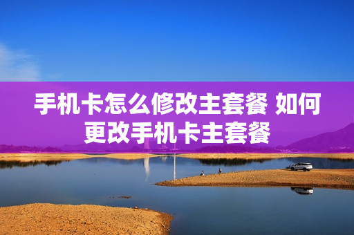 手机卡怎么修改主套餐 如何更改手机卡主套餐
