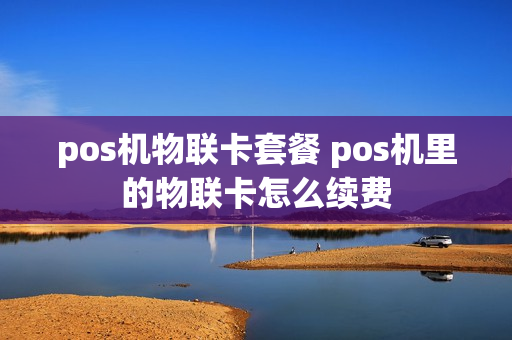 pos机物联卡套餐 pos机里的物联卡怎么续费