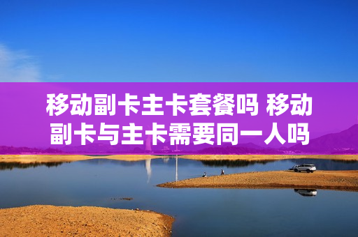 移动副卡主卡套餐吗 移动副卡与主卡需要同一人吗