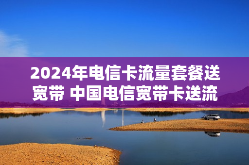 2024年电信卡流量套餐送宽带 中国电信宽带卡送流量的吗