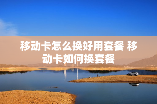移动卡怎么换好用套餐 移动卡如何换套餐