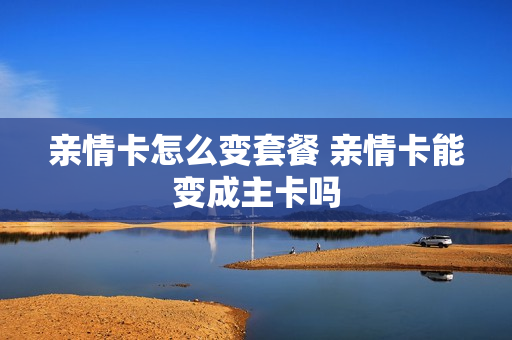 亲情卡怎么变套餐 亲情卡能变成主卡吗