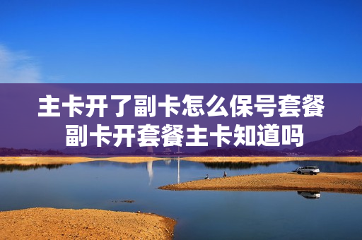 主卡开了副卡怎么保号套餐 副卡开套餐主卡知道吗