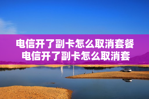 电信开了副卡怎么取消套餐 电信开了副卡怎么取消套餐移动