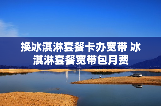 换冰淇淋套餐卡办宽带 冰淇淋套餐宽带包月费