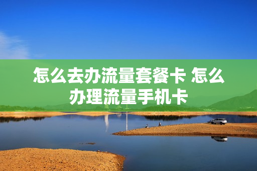 怎么去办流量套餐卡 怎么办理流量手机卡