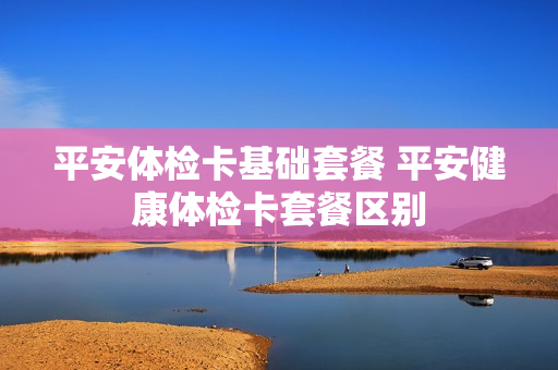 平安体检卡基础套餐 平安健康体检卡套餐区别