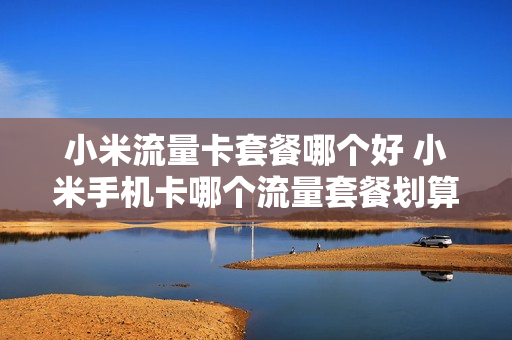 小米流量卡套餐哪个好 小米手机卡哪个流量套餐划算