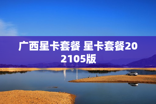 广西星卡套餐 星卡套餐202105版