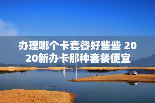 办理哪个卡套餐好些些 2020新办卡那种套餐便宜