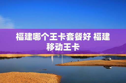 福建哪个王卡套餐好 福建移动王卡