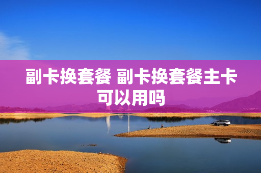 副卡换套餐 副卡换套餐主卡可以用吗