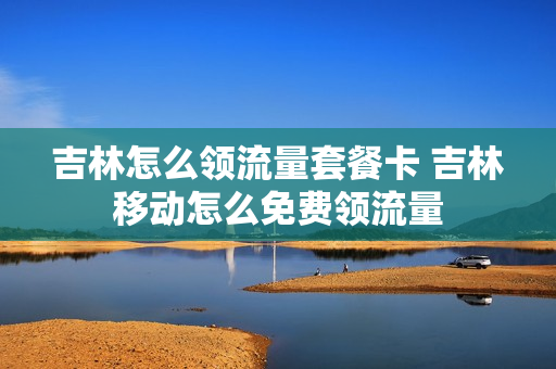 吉林怎么领流量套餐卡 吉林移动怎么免费领流量