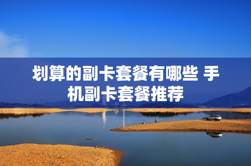 划算的副卡套餐有哪些 手机副卡套餐推荐