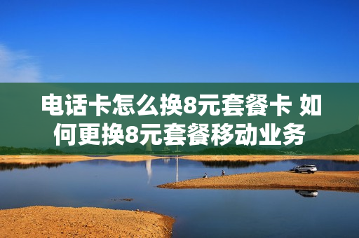 电话卡怎么换8元套餐卡 如何更换8元套餐移动业务