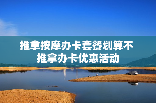 推拿按摩办卡套餐划算不 推拿办卡优惠活动