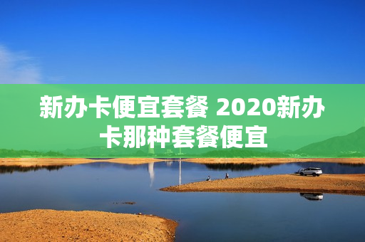 新办卡便宜套餐 2020新办卡那种套餐便宜