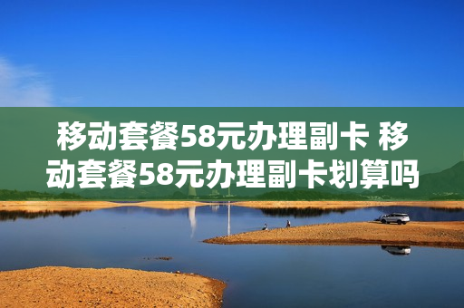 移动套餐58元办理副卡 移动套餐58元办理副卡划算吗