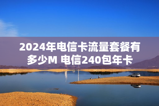 2024年电信卡流量套餐有多少M 电信240包年卡
