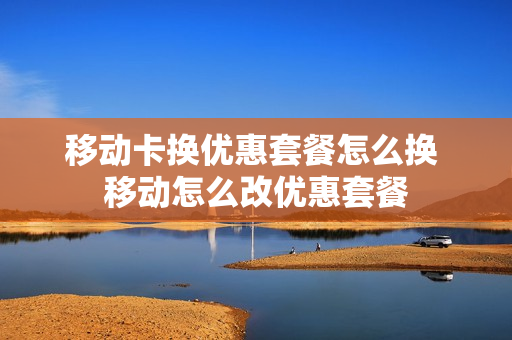 移动卡换优惠套餐怎么换 移动怎么改优惠套餐