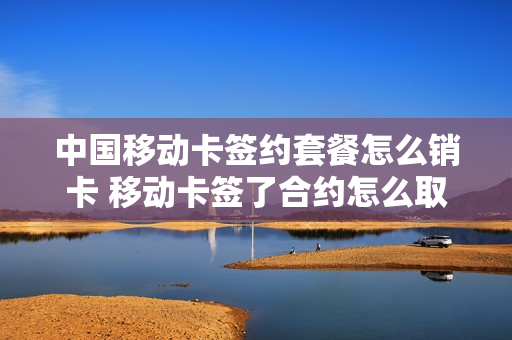 中国移动卡签约套餐怎么销卡 移动卡签了合约怎么取消