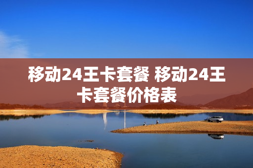 移动24王卡套餐 移动24王卡套餐价格表