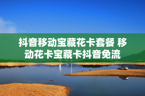 抖音移动宝藏花卡套餐 移动花卡宝藏卡抖音免流