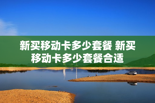 新买移动卡多少套餐 新买移动卡多少套餐合适