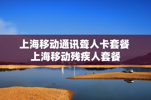 上海移动通讯聋人卡套餐 上海移动残疾人套餐