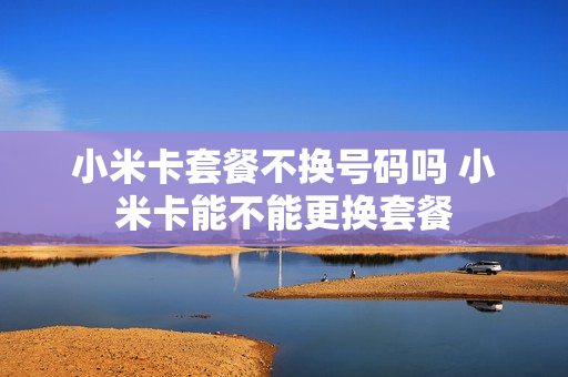 小米卡套餐不换号码吗 小米卡能不能更换套餐