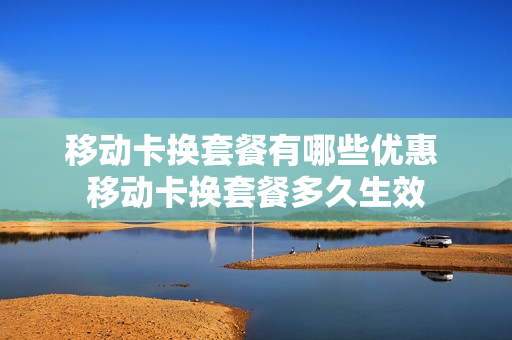 移动卡换套餐有哪些优惠 移动卡换套餐多久生效